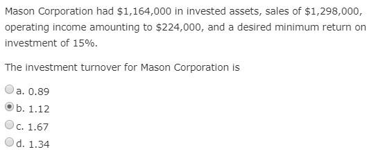 Mason Corporation had $1,164,000 in invested assets, sales of $1,298,000,
operating income amounting to $224,000, and a desired minimum return on
investment of 15%.
The investment turnover for Mason Corporation is
a. 0.89
b. 1.12
C. 1.67
d. 1.34

