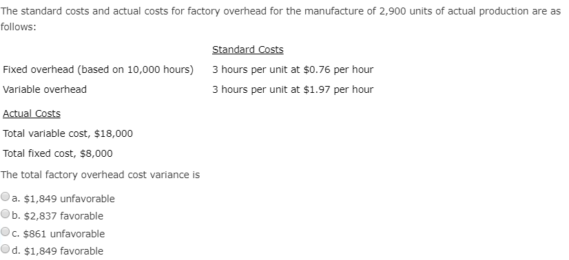 The standard costs and actual costs for factory overhead for the manufacture of 2,900 units of actual production are as
follows:
Standard Costs
Fixed overhead (based on 10,000 hours)
3 hours per unit at $0.76 per hour
Variable overhead
3 hours per unit at $1.97 per hour
Actual Costs
Total variable cost, $18,000
Total fixed cost, $8,000
The total factory overhead cost variance is
a. $1,849 unfavorable
Ob. $2,837 favorable
Oc. $861 unfavorable
Od. $1,849 favorable
