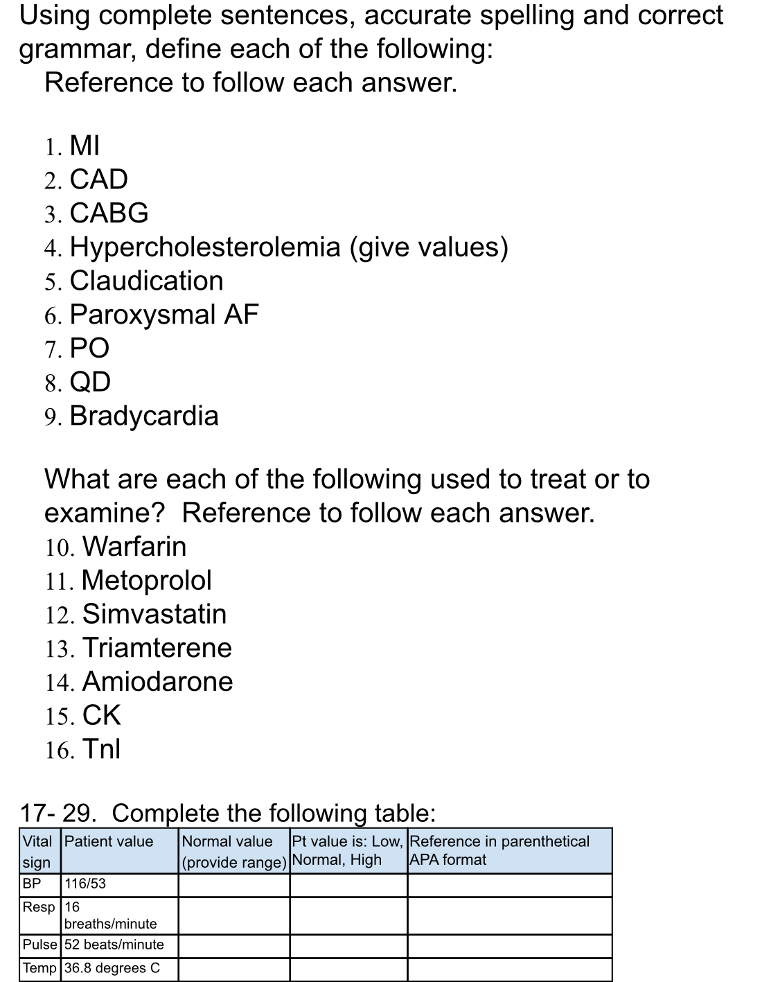 Using complete sentences, accurate spelling and correct
grammar, define each of the following:
Reference to follow each answer.
1. MI
2. CAD
3. CABG
4. Hypercholesterolemia (give values)
5. Claudication
6. Paroxysmal AF
7. PO
8. QD
9. Bradycardia
What are each of the following used to treat or to
examine? Reference to follow each answer.
10. Warfarin
11. Metoprolol
12. Simvastatin
13. Triamterene
14. Amiodarone
15. ČK
16. Tnl
17- 29. Complete the following table:
Pt value is: Low, Reference in parenthetical
APA format
Vital Patient value
Normal value
sign
BP
(provide range) Normal, High
116/53
Resp 16
breaths/minute
Pulse 52 beats/minute
Temp 36.8 degrees C

