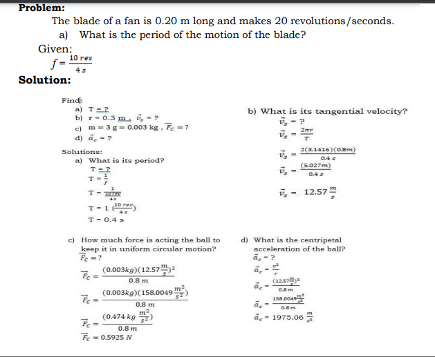 Problem:
The blade of a fan is 0.20 m long and makes 20 revolutions/seconds.
a) What is the period of the motion of the blade?
Given:
10 rev
f =
4s
Solution:
Find
a) T-2
b) r- 0.3 m, i, - ?
c) m= 3g = 0.003 kg , Fe = ?
d) ā. -?
b) What is its tangential velocity?
i, - ?
Solutions:
2(3.1416)(0.8m)
0.4
a) What is its period?
T-?
(5.027m)
0.4s
T-
T-1 0 re
T- 0.4 s
12.57
c) How much force is acting the ball to
keep it in uniform circular motion?
Fe =?
(0.003kg)(12.57:
d) What is the centripetal
acceleration of the ball?
a. -?
ā, -
(12.57)-
0.8 m
m2
0.8 m
(0.003kg)(158.0049
158.0049
0.8 m
0.B m
(0474 kg 플)
- 1975.06
%3D
0.8 m
Fe
= 0.5925 N
