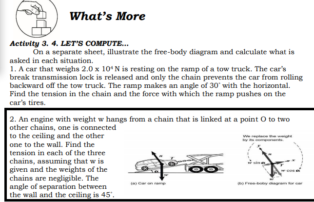 What's More
Activity 3. 4. LET'S COMPUTE...
On a separate sheet, illustrate the free-body diagram and calculate what is
asked in each situation.
1. A car that weighs 2.0 x 104 N is resting on the ramp of a tow truck. The car's
break transmission lock is released and only the chain prevents the car from rolling
backward off the tow truck. The ramp makes an angle of 30° with the horizontal.
Find the tension in the chain and the force with which the ramp pushes on the
car's tires.
2. An engine with weight w hangs from a chain that is linked at a point O to two
other chains, one is connected
to the ceiling and the other
one to the wall. Find the
tension in each of the three
chains, assuming that w is
given and the weights of the
chains are negligible. The
angle of separation between
the wall and the ceiling is 45°.
We replace the weight
by its components.
sin a
w cos e
(a) Car on ramp
(b) Free-boby diagram for car
