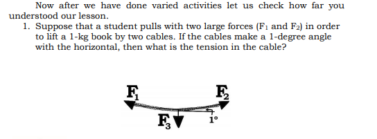 Now after we have done varied activities let us check how far you
understood our lesson.
1. Suppose that a student pulls with two large forces (F1 and F2) in order
to lift a 1-kg book by two cables. If the cables make a l-degree angle
with the horizontal, then what is the tension in the cable?
