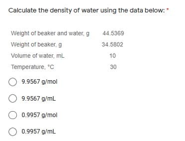 Calculate the density of water using the data below: *
Weight of beaker and water, g
44.5369
Weight of beaker, g
34.5802
Volume of water, mL
10
Temperature, °C
30
O 9.9567 g/mol
9.9567 g/mL
O 0.9957 g/mol
O 0.9957 g/mL
