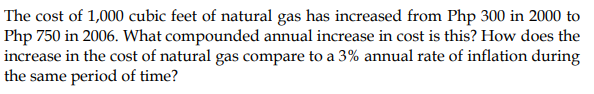 The cost of 1,000 cubic feet of natural gas has increased from Php 300 in 2000 to
Php 750 in 2006. What compounded annual increase in cost is this? How does the
increase in the cost of natural gas compare to a 3% annual rate of inflation during
the same period of time?