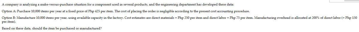 A company is analyzing a make-versus-purchase situation for a component used in several products, and the engineering department has developed these data:
Option A: Purchase 10,000 items per year at a fixed price of Php 425 per item. The cost of placing the order is negligible according to the present cost accounting procedure.
Option B: Manufacture 10,000 items per year, using available capacity in the factory. Cost estimates are direct materials = Php 250 per item and direct labor = Php 75 per item. Manufacturing overhead is allocated at 200% of direct labor (= Php 150
per item).
Based on these data, should the item be purchased or manufactured?