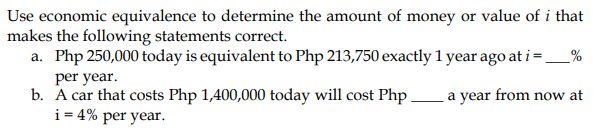 Use economic equivalence to determine the amount of money or value of i that
makes the following statements correct.
a. Php 250,000 today is equivalent to Php 213,750 exactly 1 year ago at i=_ _%
a year from now at
per year.
b. A car that costs Php 1,400,000 today will cost Php
i = 4% per year.