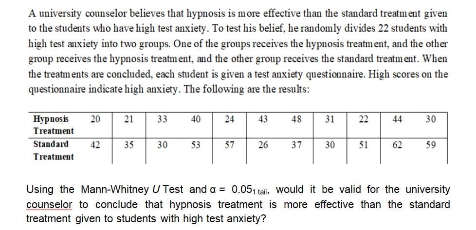 A university counselor believes that hypnosis is more effective than the standard treatm ent given
to the students who have high test anxiety. To test his belief, he randomly divides 22 students with
high test anxiety into two groups. One of the groups receives the hypnosis treatment, and the other
group receives the hypnosis treatment, and the other group receives the standard treatment. When
the treatments are concluded, each student is given a test anxiety questionnaire. High scores on the
questionnaire indicate high anxiety. The following are the results:
Нуpпosis
20
21
33
40
24
43
48
31
22
44
30
Treatment
Standard
42
35
30
53
57
26
37
30
51
62
59
Treatment
Using the Mann-Whitney U Test and a = 0.051 tail, Would it be valid for the university
counselor to conclude that hypnosis treatment is more effective than the standard
treatment given to students with high test anxiety?
