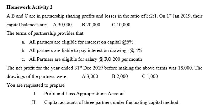 Homework Activity 2
AB and C are in partnership sharing profits and losses in the ratio of 3:2:1. On 1* Jan 2019, their
В 20,000
capital balances are: A 30,000
C 10,000
The terms of partnership provides that
a. All partners are eligible for interest on capital @6%
b. All partners are liable to pay interest on drawings @ 4%
c. All Partners are eligible for salary @ RO 200 per month
The net profit for the year ended 31s* Dec 2019 before making the above terms was 18,000. The
drawings of the partners were:
A 3,000
B 2,000
C 1,000
You are requested to prepare
I.
Profit and Loss Appropriations Account
II.
Capital accounts of three partners under fluctuating capital method
