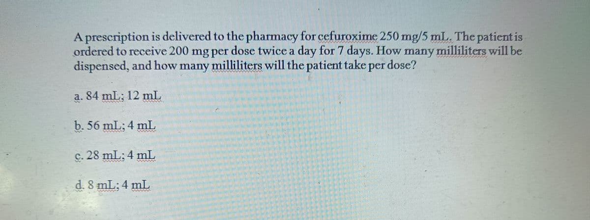 A prescription is delivered to the pharmacy for cefuroxime 250 mg/5 mL. The patient is
ordered to receive 200 mg per dose twice a day for 7 days. How many milliliters will be
dispensed, and how many milliliters will the patient take per dose?
a. 84 mL; 12 mL
b. 56 mL; 4 mL
c. 28 mL; 4 mL
d. 8 mL: 4 mL