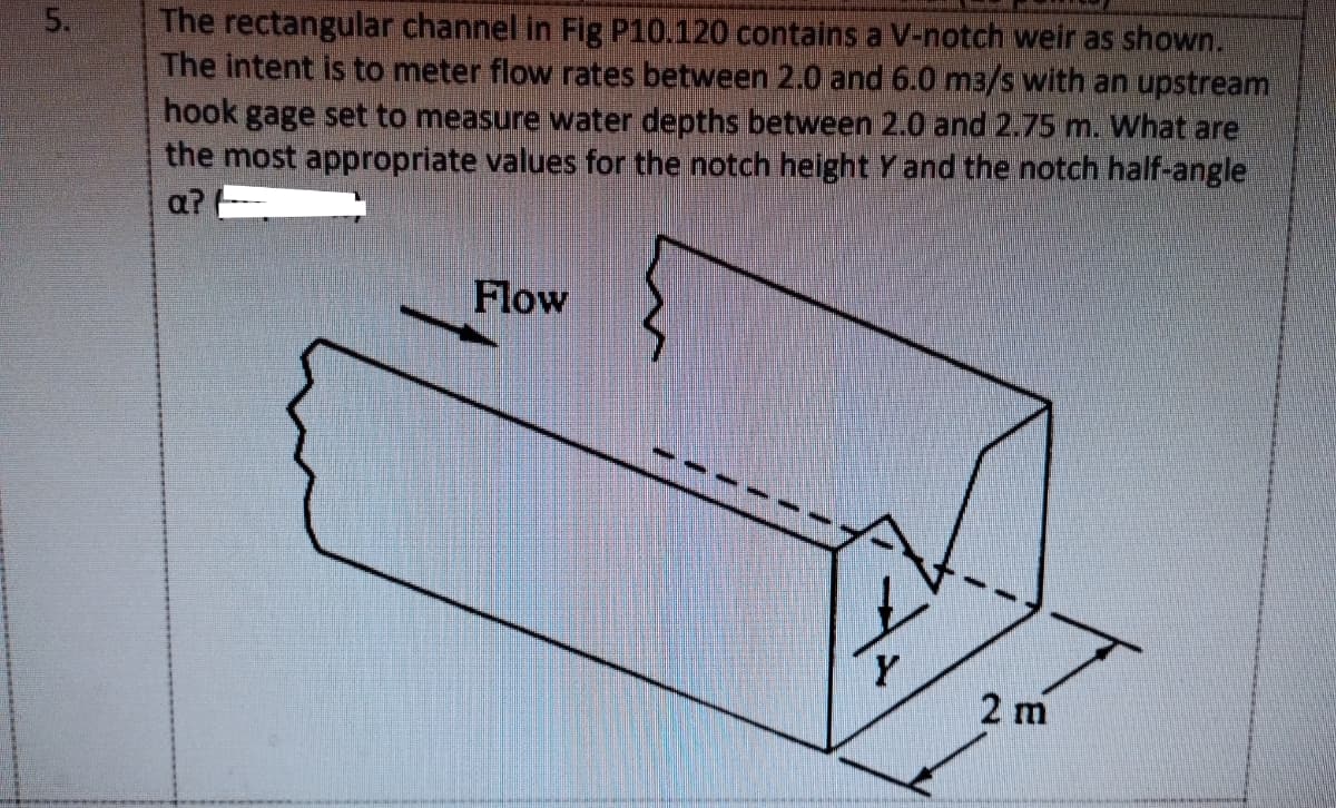 The rectangular channel in Fig P10.120 contains a V-notch weir as shown.
The intent is to meter flow rates between 2.0 and 6.0 m3/s with an upstream
hook gage set to measure water depths between 2.0 and 2.75 m. What are
the most appropriate values for the notch height Y and the notch half-angle
5.
a?
Flow
Y
2 m
