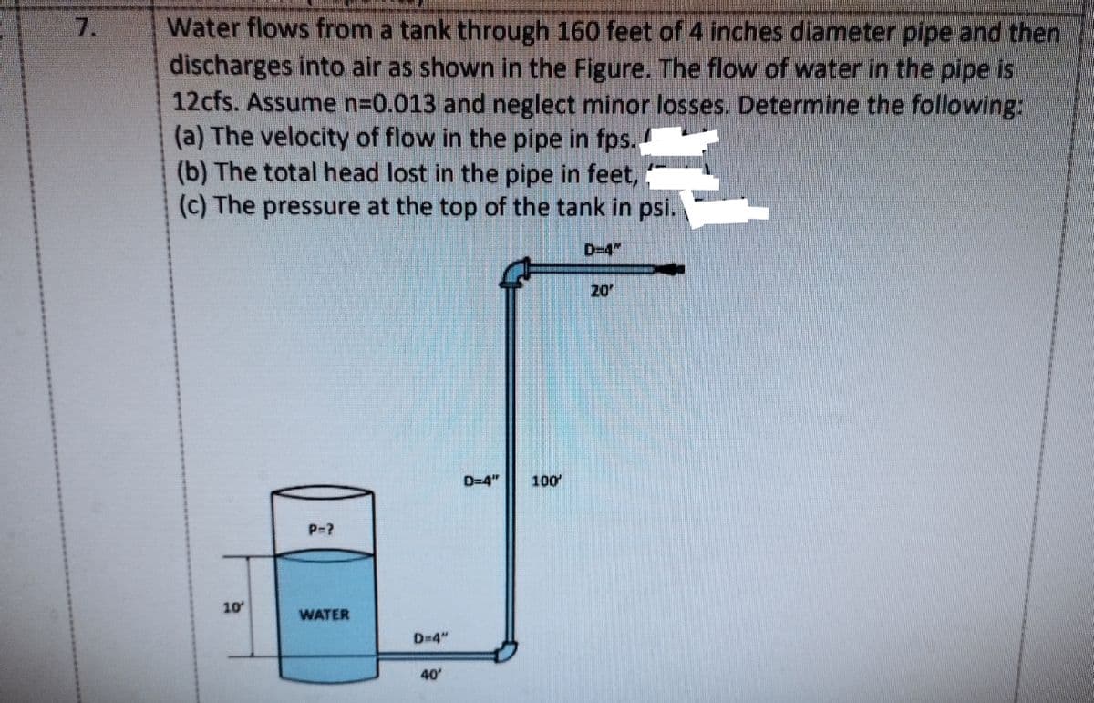 Water flows from a tank through 160 feet of 4 inches diameter pipe and then
discharges into air as shown in the Figure. The flow of water in the pipe is
12cfs. Assume n=0.013 and neglect minor losses. Determine the following:
(a) The velocity of flow in the pipe in fps..
(b) The total head lost in the pipe in feet,
(c) The pressure at the top of the tank in psi.
7.
D-4"
20
D=4"
100
P=?
10
WATER
D=4"
40
