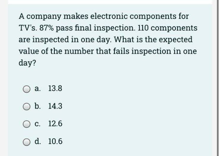 A company makes electronic components for
TV's. 87% pass final inspection. 110 components
are inspected in one day. What is the expected
value of the number that fails inspection in one
day?
a. 13.8
b. 14.3
O c.
O d.
12.6
10.6