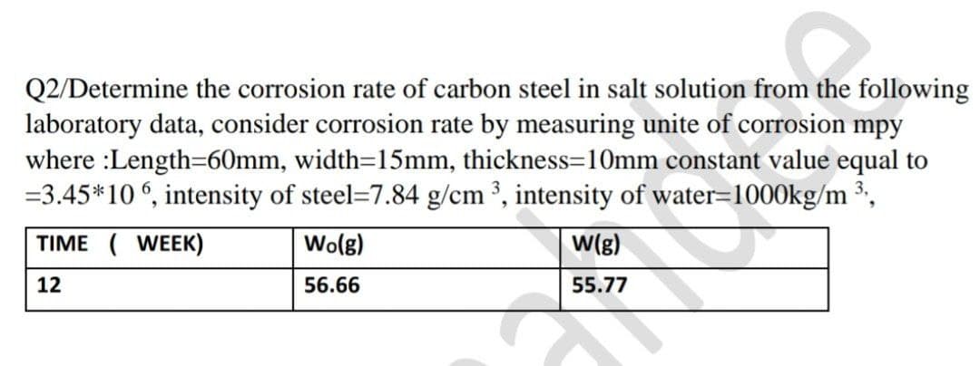 Q2/Determine the corrosion rate of carbon steel in salt solution from the following
laboratory data, consider corrosion rate by measuring unite of corrosion mpy
where :Length=60mm, width=15mm, thickness=10mm constant value equal to
=3.45*106, intensity of steel-7.84 g/cm ³, intensity of water=1000kg/m ³,,
TIME ( WEEK)
12
Wo(g)
56.66
w(g)
55.77