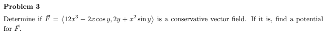 Problem 3
Determine if F = (12a – 2x cos y, 2y + x² sin y) is a conservative vector field. If it is, find a potential
for F.
