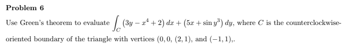 Problem 6
Use Green's theorem to evaluate / (3y – x* + 2) dr + (5x + sin y*) dy, where C is the counterclockwise-
oriented boundary of the triangle with vertices (0,0, (2, 1), and (-1,1),.
