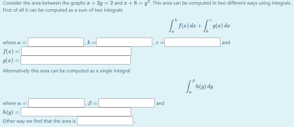 Consider the area between the graphs æ + 2y = 2 and æ + 6 = y². This area can be computed in two different ways using integrals.
First of all it can be computed as a sum of two integrals
f(x) dx +
g(x) dæ
where a =
b =
and
f(x) =
g(x) =|
Alternatively this area can be computed as a single integral
h(y) dy
where a =
B =
and
h(y) =
Either way we find that the area is
