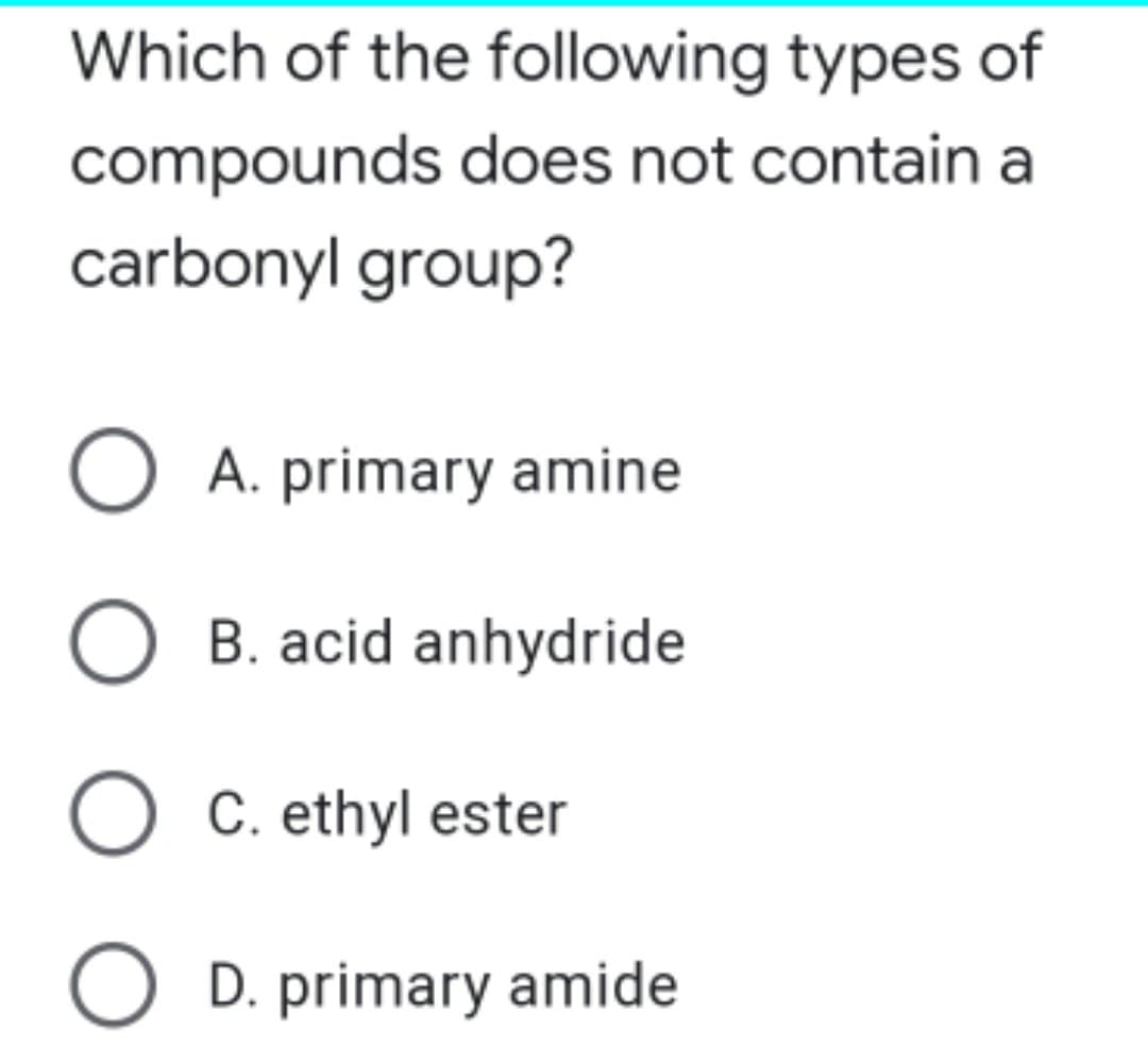 Which of the following types of
compounds does not contain a
carbonyl group?
O A. primary amine
O B. acid anhydride
O C. ethyl ester
O D. primary amide
