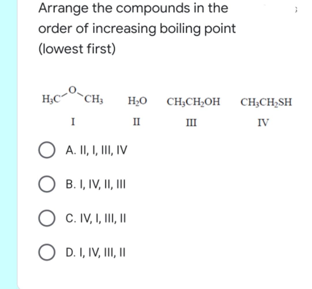 Arrange the compounds in the
order of increasing boiling point
(lowest first)
H;C
`CH3
H2O
CH;CH,OH
CH;CH2SH
I
II
III
IV
O A. II, I, III, IV
B. I, IV, II, II
C. IV, I, III, I
O D. I, IV, III, |
