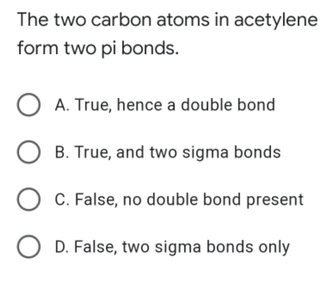 The two carbon atoms in acetylene
form two pi bonds.
O A. True, hence a double bond
O B. True, and two sigma bonds
C. False, no double bond present
D. False, two sigma bonds only
