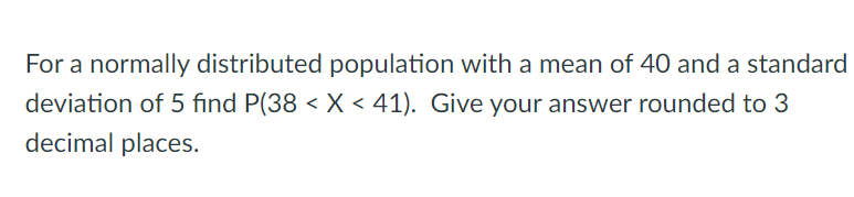 For a normally distributed population with a mean of 40 anda standard
deviation of 5 find P(38 < X < 41). Give your answer rounded to 3
decimal places.
