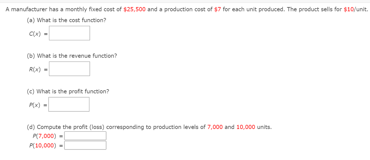 A manufacturer has a monthly fixed cost of $25,500 and a production cost of $7 for each unit produced. The product sells for $10/unit.
(a) What is the cost function?
C(x) =|
(b) What is the revenue function?
R(x)
(c) What is the profit function?
P(x)
(d) Compute the profit (loss) corresponding to production levels of 7,000 and 10,000 units.
P(7,000) =
P(10,000) =
