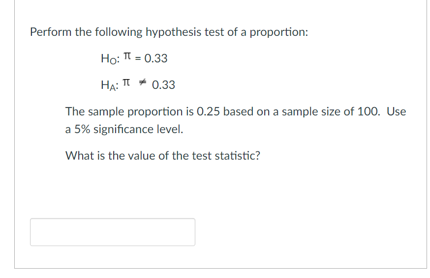 Perform the following hypothesis test of a proportion:
Ho: I = 0.33
HA:
TI # 0.33
The sample proportion is 0.25 based on a sample size of 100. Use
a 5% significance level.
What is the value of the test statistic?

