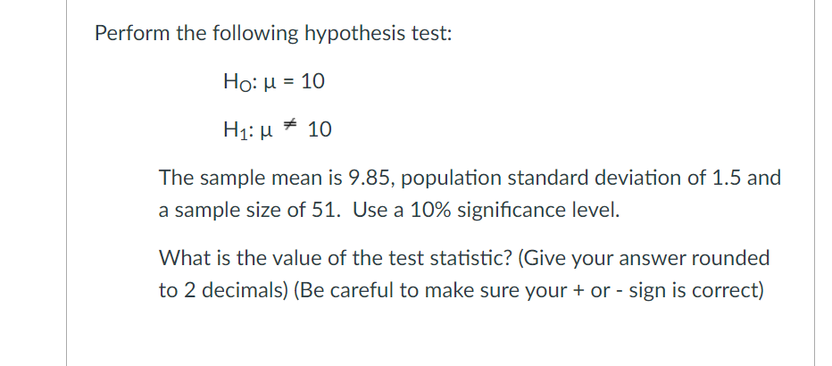 Perform the following hypothesis test:
Ho: H = 10
H1: μ 10
The sample mean is 9.85, population standard deviation of 1.5 and
a sample size of 51. Use a 10% significance level.
What is the value of the test statistic? (Give your answer rounded
to 2 decimals) (Be careful to make sure your + or - sign is correct)
