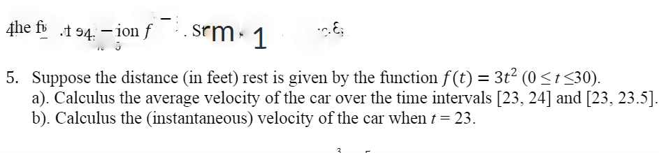 4he fi .t 94. - ion f . Srm. 1
5. Suppose the distance (in feet) rest is given by the function f(t) = 3t? (0<t <30).
a). Calculus the average velocity of the car over the time intervals [23, 24] and [23, 23.5].
b). Calculus the (instantaneous) velocity of the car when t = 23.

