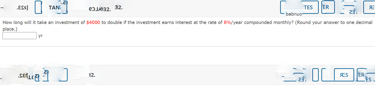 .ESs]
TAN
eɔJL032. 32.
TES
ER
23.
bebnuo-
How long will it take an investment of $4000 to double if the investment earns interest at the rate of 6%/year compounded monthly? (Round your answer to one decimal
place.)
yr
ER
ES
12.
SES
