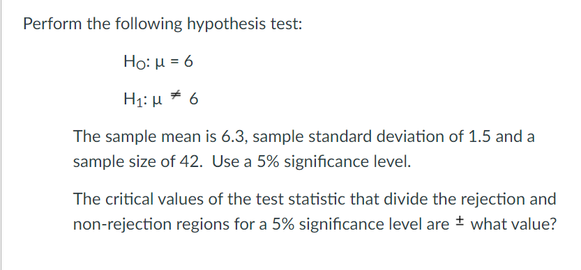 Perform the following hypothesis test:
Ho: µ = 6
H1: µ * 6
The sample mean is 6.3, sample standard deviation of 1.5 and a
sample size of 42. Use a 5% significance level.
The critical values of the test statistic that divide the rejection and
non-rejection regions for a 5% significance level are ± what value?
