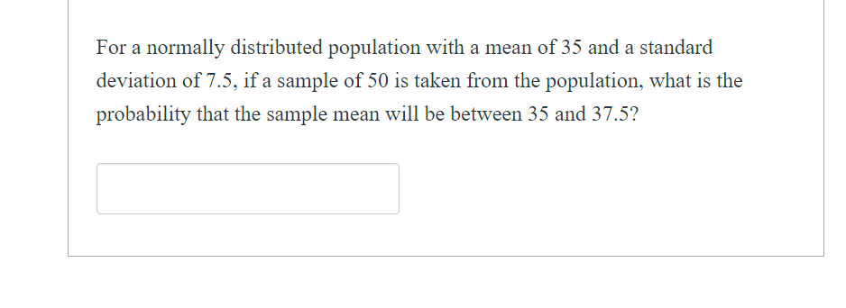 For a normally distributed population with a mean of 35 and a standard
deviation of 7.5, if a sample of 50 is taken from the population, what is the
probability that the sample mean will be between 35 and 37.5?

