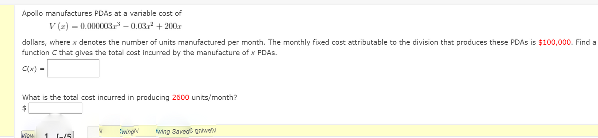 Apollo manufactures PDAS at a variable cost of
V (x) = 0.000003.r – 0.03r2 + 200.x
dollars, where x denotes the number of units manufactured per month. The monthly fixed cost attributable to the division that produces these PDAS is $100,000. Find a
function C that gives the total cost incurred by the manufacture of x PDAS.
C(x) =
What is the total cost incurred in producing 2600 units/month?
$
View
[-/5
świngiV
świng Saved? pniweiV
