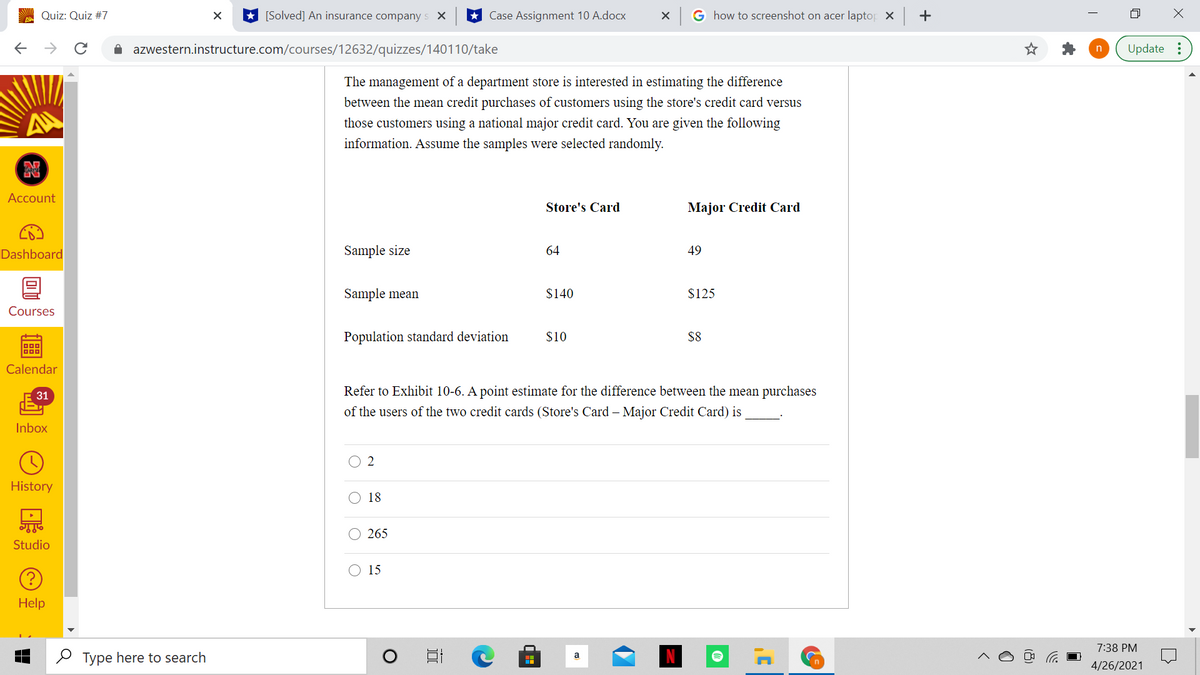 Quiz: Quiz #7
[Solved] An insurance company s X
Case Assignment 10 A.docx
G how to screenshot on acer laptor x +
->
A azwestern.instructure.com/courses/12632/quizzes/140110/take
Update :
The management of a department store is interested in estimating the difference
between the mean credit purchases of customers using the store's credit card versus
those customers using a national major credit card. You are given the following
information. Assume the samples were selected randomly.
Account
Store's Card
Major Credit Card
Dashboard
Sample size
64
49
Sample mean
$140
$125
Courses
Population standard deviation
$10
$8
D00
Calendar
31
Refer to Exhibit 10-6. A point estimate for the difference between the mean purchases
of the users of the two credit cards (Store's Card – Major Credit Card) is
Inbox
O 2
History
18
O 265
Studio
O 15
Help
7:38 PM
O Type here to search
4/26/2021
