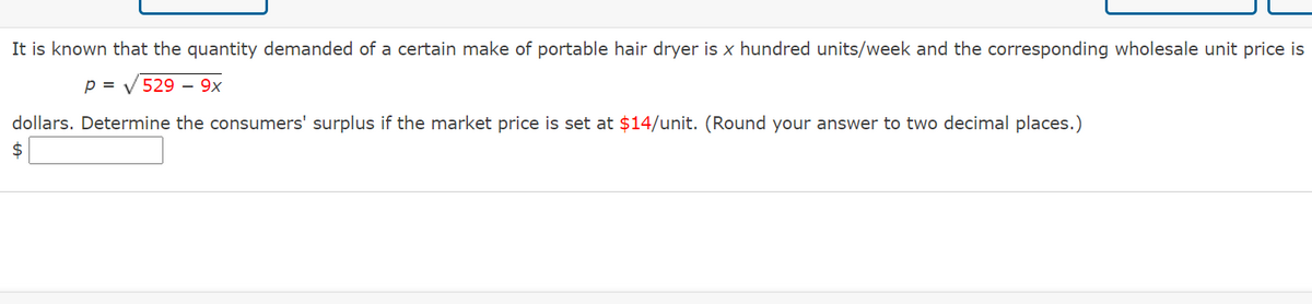 It is known that the quantity demanded of a certain make of portable hair dryer is x hundred units/week and the corresponding wholesale unit price is
p = V 529 – 9x
dollars. Determine the consumers' surplus if the market price is set at $14/unit. (Round your answer to two decimal places.)
24
