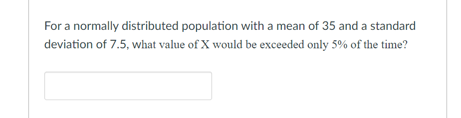 For a normally distributed population with a mean of 35 and a standard
deviation of 7.5, what value of X would be exceeded only 5% of the time?
