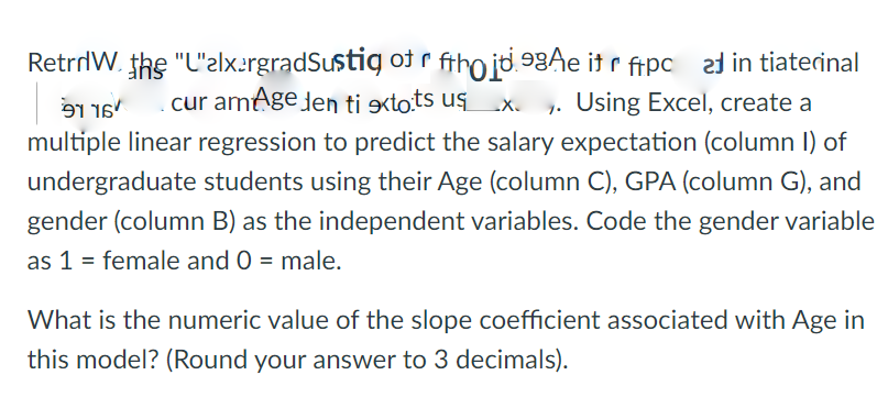 RetrrlW. the "L'elxergradSustig ot r ftho jd.93Ae itr fipc 2d in tiaterinal
9116'
cur amage den ti xtots us
1. Using Excel, create a
multiple linear regression to predict the salary expectation (column I) of
undergraduate students using their Age (column C), GPA (column G), and
gender (column B) as the independent variables. Code the gender variable
as 1 = female and 0 = male.
What is the numeric value of the slope coefficient associated with Age in
this model? (Round your answer to 3 decimals).
