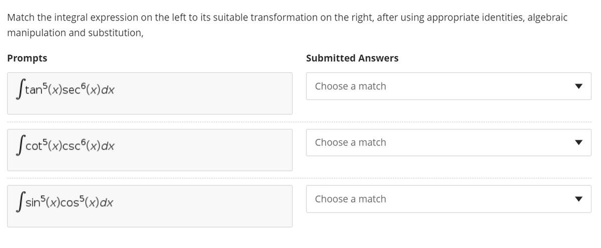 Match the integral expression on the left to its suitable transformation on the right, after using appropriate identities, algebraic
manipulation and substitution,
Prompts
Submitted Answers
Stan (x)sec°(x)dx
Choose a match
Scot-(x)csc°(x)dx
Choose a match
Ssin°(x)cos³(x)dx
Choose a match
