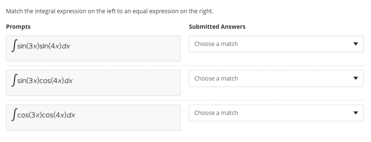 Match the integral expression on the left to an equal expression on the right.
Prompts
Submitted Answers
Ssin(3x)sin(4x)dx
Choose a match
Ssin(3x)cos(4x)dx
Choose a match
Scos(3x)cos(4x)dx
Choose a match
