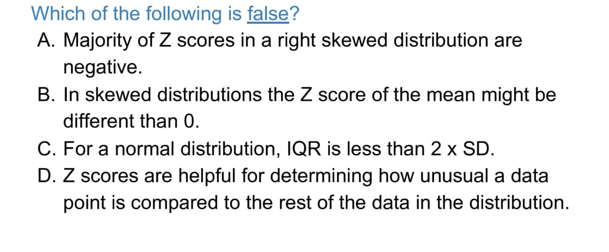Which of the following is false?
A. Majority of Z scores in
negative.
B. In skewed distributions the Z score of the mean might be
right skewed distribution are
different than 0.
C. For a normal distribution, IQR is less than 2 x SD.
D. Z scores are helpful for determining how unusual a data
point is compared to the rest of the data in the distribution.
