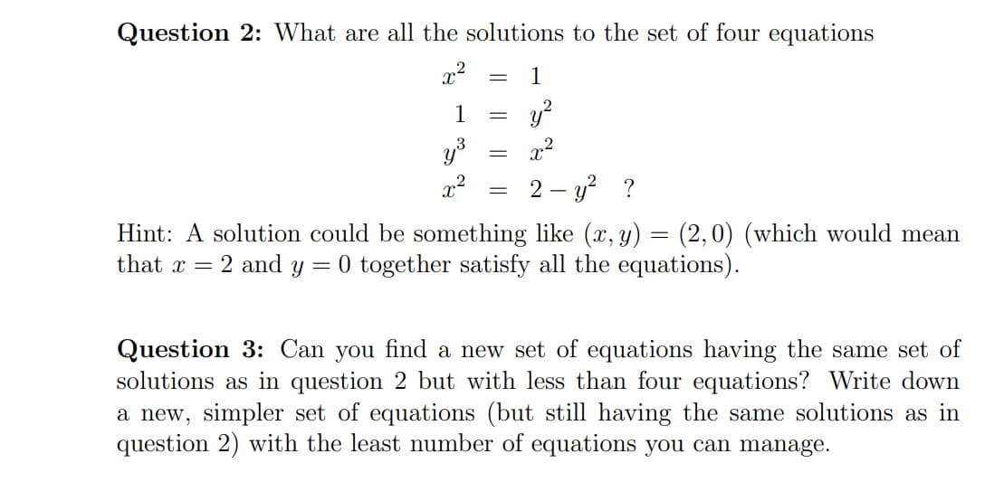 Question 2: What are all the solutions to the set of four equations
x2
1
1
y?
y
x2
2 – y? ?
Hint: A solution could be something like (x, y) = (2,0) (which would mean
that x = 2 and y
= 0 together satisfy all the equations).
Question 3: Can you find a new set of equations having the same set of
solutions as in question 2 but with less than four equations? Write down
a new, simpler set of equations (but still having the same solutions as in
question 2) with the least number of equations you can manage.
