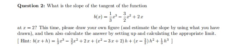 Question 2: What is the slope of the tangent of the function
1
3
b(x) = a³ –a² + 2 x
2
at r = 2? This time, please draw your own figure (and estimate the slope by using what you have
drawn), and then also calculate the answer by setting up and calculating the appropriate limit.
[ Hint: b(x + h) 3D 23-을22+2x + (z2 - 3x + 2)h + (z - 흙)h2 + 흉h3 ]
