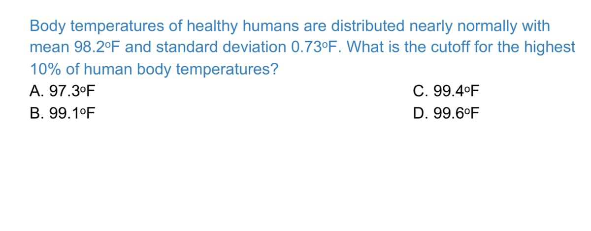 Body temperatures of healthy humans are distributed nearly normally with
mean 98.2°F and standard deviation 0.73°F. What is the cutoff for the highest
10% of human body temperatures?
A. 97.3°F
C. 99.4°F
B. 99.1°F
D. 99.6°F
