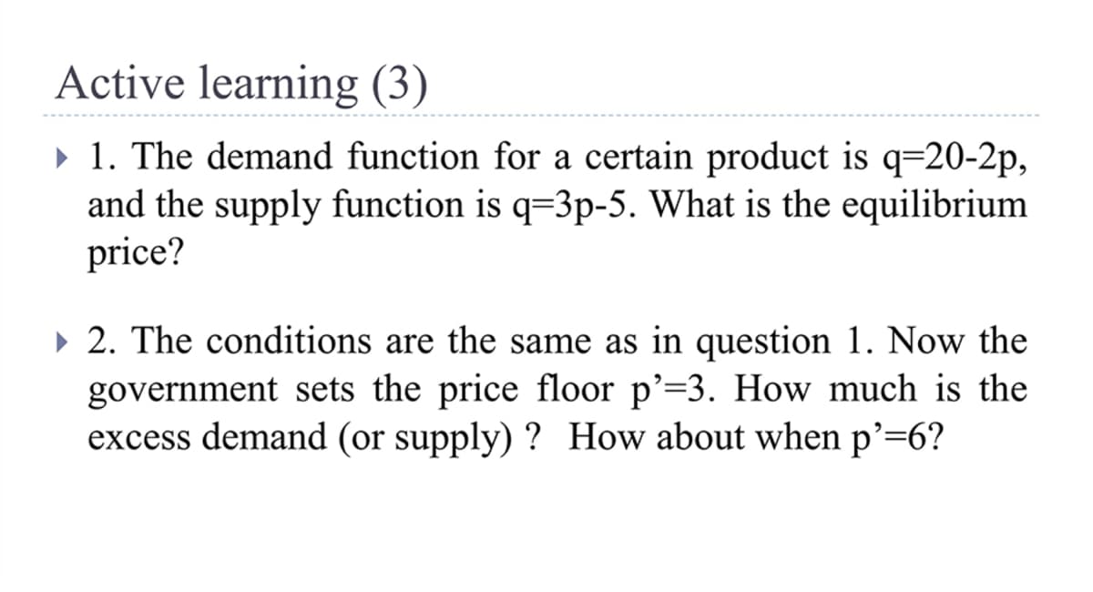 Active learning (3)
» 1. The demand function for a certain product is q=20-2p,
and the supply function is q=3p-5. What is the equilibrium
price?
• 2. The conditions are the same as in question 1. Now the
government sets the price floor p'=3. How much is the
excess demand (or supply) ? How about when p'=6?
