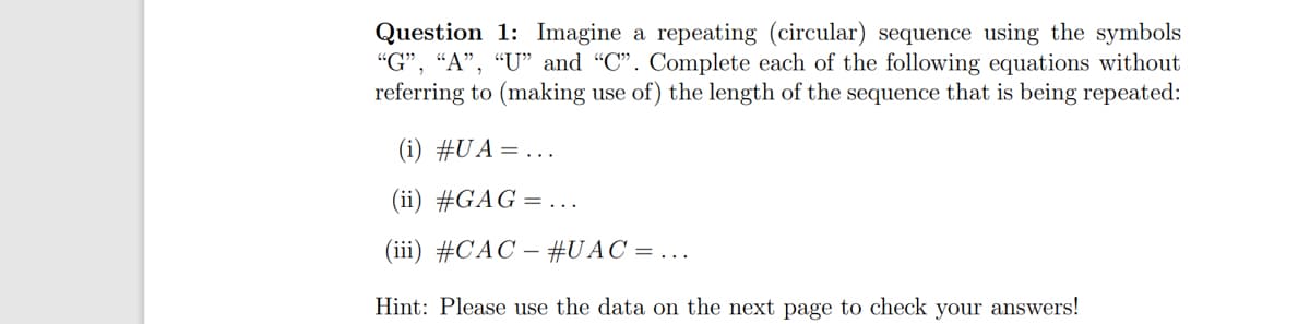 Question 1: Imagine a repeating (circular) sequence using the symbols
"G", "A", "U" and "C". Complete each of the following equations without
referring to (making use of) the length of the sequence that is being repeated:
(i) #UA = ...
(ii) #GAG =...
(iii) #CAC – #UAC = ...
Hint: Please use the data on the next page to check your answers!
