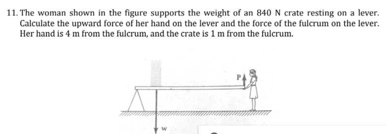 11. The woman shown in the figure supports the weight of an 840 N crate resting on a lever.
Calculate the upward force of her hand on the lever and the force of the fulcrum on the lever.
Her hand is 4 m from the fulcrum, and the crate is 1 m from the fulcrum.
