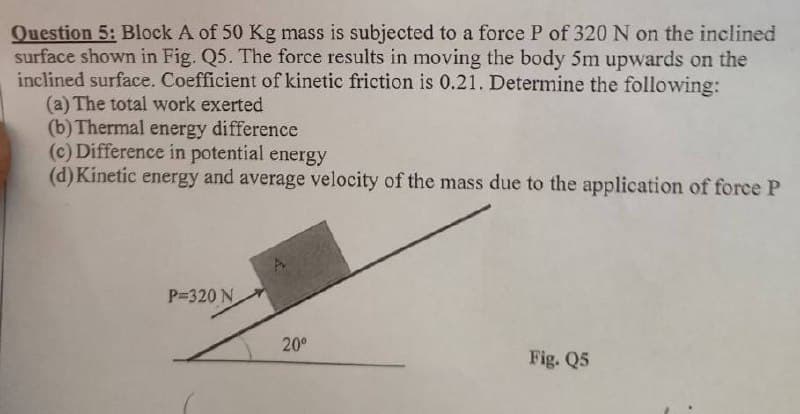 Question 5: Block A of 50 Kg mass is subjected to a force P of 320 N on the inclined
surface shown in Fig. Q5. The force results in moving the body 5m upwards on the
inclined surface. Coefficient of kinetic friction is 0.21. Determine the following:
(a) The total work exerted
(b) Thermal energy difference
(c) Difference in potential energy
(d) Kinetic energy and average velocity of the mass due to the application of force P
P=320 N
20⁰
Fig. Q5