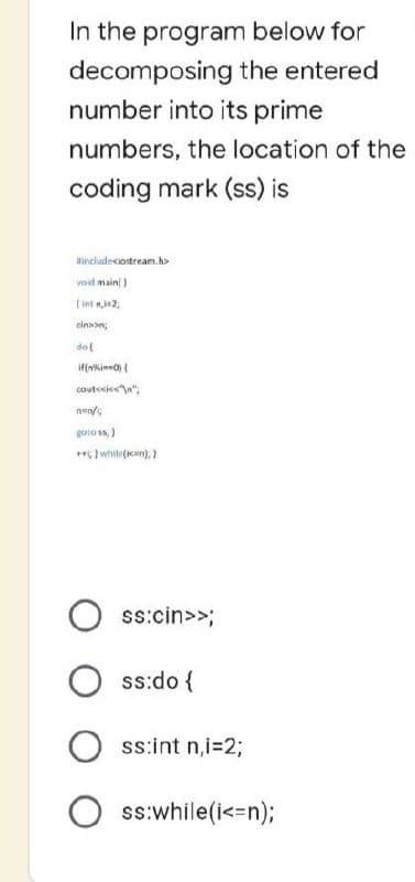 In the program below for
decomposing the entered
number into its prime
numbers, the location of the
coding mark (ss) is
include <iostream.h>
void main()
(inn,2,
cinson;
dol
if(n==0) {
cout<<<<"\n";
nen/
gotoss;)
**; while(i); }
Oss:cin>>;
Oss:do {
Oss:int n,i=2;
Oss:while(i<=n);