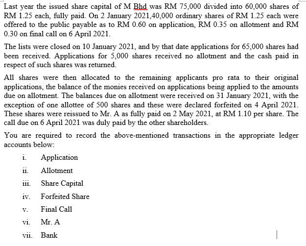 Last year the issued share capital of M Bhd was RM 75,000 divided into 60,000 shares of
RM 1.25 each, fully paid. On 2 January 2021,40,000 ordinary shares of RM 1.25 each were
offered to the public payable as to RM 0.60 on application, RM 0.35 on allotment and RM
0.30 on final call on 6 April 2021.
The lists were closed on 10 January 2021, and by that date applications for 65,000 shares had
been received. Applications for 5,000 shares received no allotment and the cash paid in
respect of such shares was returned.
All shares were then allocated to the remaining applicants pro rata to their original
applications, the balance of the monies received on applications being applied to the amounts
due on allotment. The balances due on allotment were received on 31 January 2021, with the
exception of one allottee of 500 shares and these were declared forfeited on 4 April 2021.
These shares were reissued to Mr. A as fully paid on 2 May 2021, at RM 1.10 per share. The
call due on 6 April 2021 was duly paid by the other shareholders.
You are required to record the above-mentioned transactions in the appropriate ledger
accounts below:
i.
Application
ii.
Allotment
111.
Share Capital
iv. Forfeited Share
V.
Final Call
vi.
Mr. A
vii. Bank
