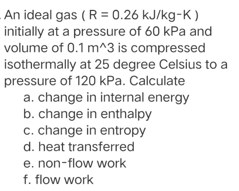 An ideal gas ( R = 0.26 kJ/kg-K)
initially at a pressure of 60 kPa and
volume of 0.1 m^3 is compressed
isothermally at 25 degree Celsius to a
pressure of 120 kPa. Calculate
a. change in internal energy
b. change in enthalpy
c. change in entropy
d. heat transferred
e. non-flow work
f. flow work

