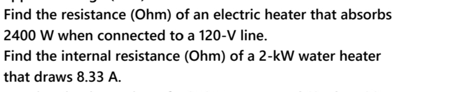 Find the resistance (Ohm) of an electric heater that absorbs
2400 W when connected to a 120-V line.
Find the internal resistance (Ohm) of a 2-kW water heater
that draws 8.33 A.
